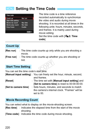 Page 220220
The time code is a time reference 
recorded automatically to synchronize 
the video and audio during movie 
shooting. It is recorded at all times in the 
following units: hours, minutes, seconds, 
and frames. It is mainly used during 
movie editing.
Set the time code with [Z2: Time 
code ].
[Rec run ] : The time code counts up only  while you are shooting a 
movie.
[Free run ] : The time code counts up w hether you are shooting or 
not.
You can set the time code’s start time.
[Manual input setting ]...