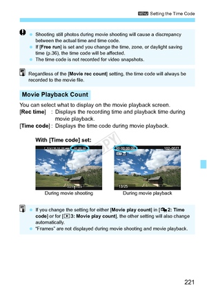 Page 221221
3 Setting the Time Code
You can select what to display on the movie playback screen.
[Rec time ] : Displays the recording time and playback time during 
movie playback.
[Time code ] : Displays the time code during movie playback.
Movie Playback Count
 Shooting still photos during movie  shooting will cause a discrepancy 
between the actual ti me and time code.
  If [Free run ] is set and you chang e the time, zone, or daylight saving 
time (p.36), the time code will be affected.
  The time code is...