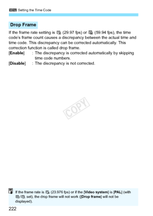 Page 2223 Setting the Time Code
222
If the frame rate setting is 6  (29.97 fps) or 8 (59.94 fps), the time 
code’s frame count causes a discr epancy between the actual time and 
time code. This discrepancy can be corrected automatically. This 
correction function is called drop frame.
[Enable ] : The discrepancy is corrected automatically by skipping 
time code numbers.
[Disable ] : The discrepancy is not corrected.
Drop Frame
If the frame rate is 4 (23.976 fps) or if the [ Video system] is [PA L ] (with 
7 /5...