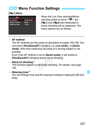 Page 223223
[Z 1] Menu
When the Live View shooting/Movie 
shooting switch is set to , the 
[Z 1] and [Z 2] tabs dedicated to 
movie shooting will be displayed. The 
menu options are as follows.
  AF method
The AF methods are the same as  described on pages 192-198. You 
can select [ FlexiZoneAF
† (Single)], [u  Live mode], or [Quick 
mode ]. Note that continuous focusing of a moving subject is not 
possible.
Even if the AF method is set to [ Quick mode], it will switch to 
[FlexiZoneAF
† (Single)] during movie...