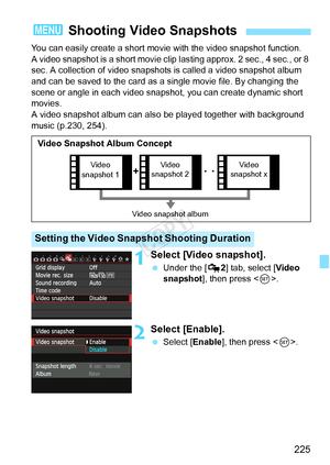 Page 225225
You can easily create a short movie with the video snapshot function.
A video snapshot is a short movie clip lasting approx. 2 sec., 4 sec., or 8 
sec. A collection of video snapshots is called a video snapshot album 
and can be saved to the card as a single movie file. By changing the 
scene or angle in each video snapshot, you can create dynamic short 
movies.
A video snapshot album can also  be played together with background 
music (p.230, 254).
1Select [Video snapshot].
  Under the [ Z2] tab,...