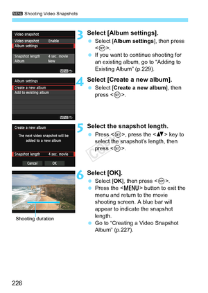 Page 2263 Shooting Video Snapshots
226
3Select [Album settings].
 Select [Album settings ], then press 
< 0 >.
  If you want to continue shooting for 
an existing album, go to “Adding to 
Existing Album” (p.229).
4Select [Create a new album].
 Select [Create a new album ], then 
press < 0>.
5Select the snapshot length.
  Press < 0>, press the  key to 
select the snapshot’s length, then 
press < 0>.
6Select [OK].
  Select [OK ], then press < 0>.
  Press the < M> button to exit the 
menu and return to the movie...