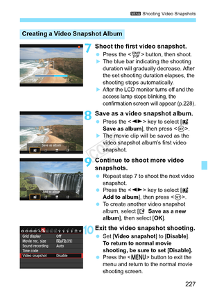 Page 227227
3 Shooting Video Snapshots
7Shoot the first video snapshot.
 Press the < 0> button, then shoot.XThe blue bar indicating the shooting 
duration will gradually  decrease. After 
the set shooting duration elapses, the 
shooting stops automatically.
XAfter the LCD monitor turns off and the 
access lamp stops blinking, the 
confirmation screen  will appear (p.228).
8Save as a video snapshot album.
 Press the < U> key to select [ J 
Save as album ], then press .
XThe movie clip will be saved as the 
video...