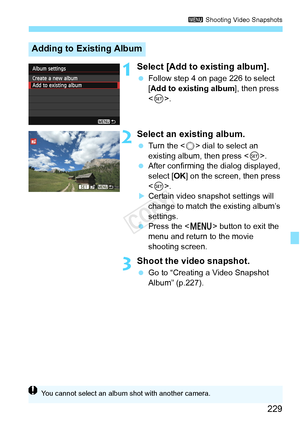 Page 229229
3 Shooting Video Snapshots
1Select [Add to existing album].
 Follow step 4 on page 226 to select 
[Add to existing album ], then press 
< 0 >.
2Select an existing album.
  Turn the < 5> dial to select an 
existing album, then press < 0>.
  After confirming the dialog displayed, 
select [ OK] on the screen, then press 
< 0 >.
XCertain video snapshot settings will 
change to match the existing album’s 
settings.
  Press the < M> button to exit the 
menu and return to the movie 
shooting screen.
3Shoot...