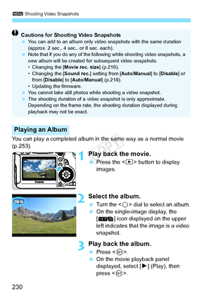 Page 2303 Shooting Video Snapshots
230
You can play a completed album in the same way as a normal movie 
(p.253).
1Play back the movie.
 Press the < x> button to display 
images.
2Select the album.
 Turn the  dial to select an album.  On the single-image display, the 
[ ] icon displayed on the upper 
left indicates that the image is a video 
snapshot.
3Play back the album.
 Press < 0>. 
  On the movie playback panel 
displayed, select [ 7] (Play), then 
press < 0>.
Playing an Album
Cautions for Shooting Video...