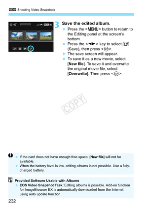 Page 2323 Shooting Video Snapshots
232
3Save the edited album.
 Press the < M> button to return to 
the Editing panel at the screen’s 
bottom.
  Press the < U> key to select [ W] 
(Save), then press < 0>.
XThe save screen will appear.
  To save it as a new movie, select 
[New file ]. To save it and overwrite 
the original movie file, select 
[Overwrite ]. Then press < 0>.
Provided Software Usable with Albums
  EOS Video Snapshot Task:  Editing albums is possible. Add-on function 
for ImageBrowser EX is...