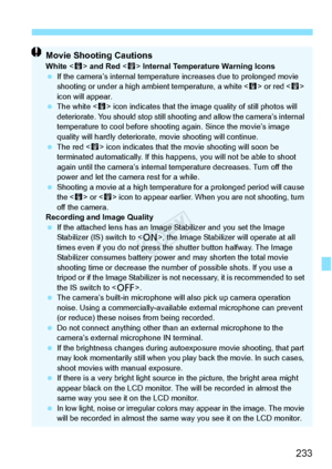 Page 233233
Movie Shooting CautionsWhite  and Red  Internal Temperature Warning Icons
  If the camera’s internal temperatu re increases due to prolonged movie 
shooting or under a high am bient temperature, a white  or red < E> 
icon will appear.
  The white < s> icon indicates that the image  quality of still photos will 
deteriorate. You should stop still sh ooting and allow the camera’s internal 
temperature to cool be fore shooting again. Since the movie’s image 
quality will hardly deteriorate,  movie...