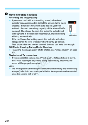 Page 234234
Movie Shooting CautionsRecording and Image Quality
 If you use a card with a slow  writing speed, a five-level 
indicator may appear on the right of the screen during movie 
shooting. It indicates how  much data has not yet been 
written to the card (remaining ca pacity of the internal buffer 
memory). The slower the card, the faster the indicator will 
climb upward. If the indicator  becomes full, movie shooting 
will stop automatically.
If the card has a fast writing sp eed, the indicator will...