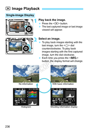 Page 236236
1Play back the image.
 Press the < x> button.XThe last captured image or last image 
viewed will appear.
2Select an image.
 To play back images starting with the 
last image, turn the < 5> dial 
counterclockwise. To play back 
images starting with the first captured 
image, turn the dial clockwise.
  Each time you press the < B> 
button, the display format will change.
x  Image Playback
Single-Image Display
No information
Histogram With basic information
Shooting information display
COPY  