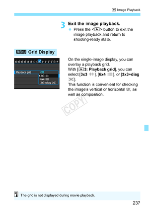 Page 237237
x Image Playback
3Exit the image playback.
 Press the < x> button to exit the 
image playback and return to 
shooting-ready state.
On the single-image display, you can 
overlay a playback grid.
With [ 33: Playback grid ], you can 
select [ 3x3 l], [6x4  m], or [3x3+diag 
n ].
This function is convenient for checking 
the image’s vertical or horizontal tilt, as 
well as composition.
3  Grid Display
The grid is not displayed during movie playback.
COPY  