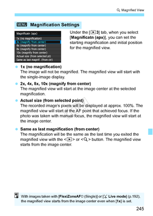 Page 245245
u Magnified View
Under the [ 33] tab, when you select 
[Magnificatn (apx)], you can set the 
starting magnification and initial position 
for the magnified view.
  1x (no magnification)
The image will not be magnified.  The magnified view will start with 
the single-image display.
  2x, 4x, 8x, 10x (magnify from center)
The magnified view will start at  the image center at the selected 
magnification.
  Actual size (from selected point)
The recorded image’s pixels will be  displayed at approx. 100%....