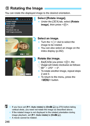 Page 246246
You can rotate the displayed image to the desired orientation.
1Select [Rotate image].
 Under the [ 31] tab, select [Rotate 
image ], then press < 0>.
2Select an image.
  Turn the < 5> dial to select the 
image to be rotated.
  You can also select an image on the 
index display (p.242).
3Rotate the image.
 Each time you press < 0>, the 
image will rotate clockwise as follows: 
90°   270°   0°.
  To rotate another image, repeat steps 
2 and 3.
  To return to the menu, press the 
 button.
b Rotating...