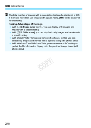 Page 2483 Setting Ratings
248
The total number of images with a given  rating that can be displayed is 999. 
If there are more than 999  images with a given rating, [ ###] will be displayed 
for that rating.
Taking Advantage of Ratings  With [ 32: Image jump w/ 6], you can display only images and 
movies with a specific rating.
  With [ 32: Slide show ], you can play back only  images and movies with 
a specific rating.
  With Digital Photo Professional (p rovided software, p.392), you can 
select only images...