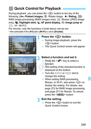 Page 249249
During playback, you can press the  button to set any of the 
following: [ J: Protect images, b : Rotate image, 9: Rating,  R: 
RAW image processing (RAW images only), S : Resize (JPEG image 
only),  : Highlight alert,  : AF point display,  e: Image jump w/
6 , k : Wi-Fi*].
For movies, only the function s in bold above can be set.
* Not selectable if the [53] tab’s [ Wi-Fi] is set to [ Disable].
1Press the < Q> button.
  During image playback, press the 
 button.
XThe Quick Control screen will...