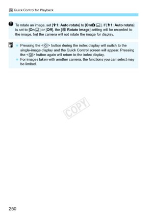 Page 250Q Quick Control for Playback
250
To rotate an image, set [ 51: Auto rotate ] to [OnzD ]. If [ 51: Auto rotate ] 
is set to [ OnD] or [ Off], the [ b Rotate image ] setting will be  recorded to 
the image, but the came ra will not rotate the image for display.
 Pressing the < Q> button during the index di splay will switch to the 
single-image display and the Quick Control screen  will appear. Pressing 
the < Q> button again will return to the index display.
  For images taken with another camera , the...