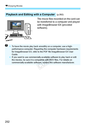 Page 252k Enjoying Movies
252
The movie files recorded on the card can 
be transferred to a computer and played 
with ImageBrowser EX (provided 
software).
Playback and Editing with a Computer(p.392)
 To have the movie play back smoothly on a computer, use a high-
performance computer. Regarding th e computer hardware requirements 
for ImageBrowser EX, re fer to the PDF file ImageBrowser EX User 
Guide.
  If you want to use commer cially-available software to play back or edit 
the movies, be sure it is compatib...