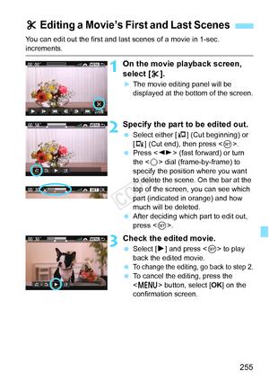 Page 255255
You can edit out the first and last scenes of a movie in 1-sec. 
increments.
1On the movie playback screen, 
select [X].
XThe movie editing panel will be 
displayed at the bottom of the screen.
2Specify the part to be edited out.
 Select either [ U] (Cut beginning) or 
[V ] (Cut end), then press < 0>.
  Press < U> (fast forward) or turn 
the < 5> dial (frame-by-frame) to 
specify the position where you want 
to delete the scene. On the bar at the 
top of the screen, you can see which 
part (indicated...