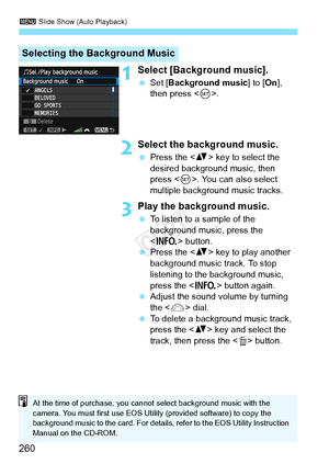 Page 2603 Slide Show (Auto Playback)
260
1Select [Background music].
 Set [Background music ] to [On], 
then press < 0>.
2Select the background music.
  Press the < V> key to select the 
desired background music, then 
press < 0>. You can also select 
multiple background music tracks.
3Play the background music.
  To listen to a sample of the 
background music, press the 
 button.
  Press the < V> key to play another 
background music track. To stop 
listening to the background music, 
press the < B> button...