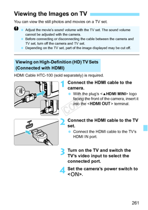 Page 261261
You can view the still photos and movies on a TV set.
HDMI Cable HTC-100 (sold separately) is required.
1Connect the HDMI cable to the 
camera.
 With the plug’s < dHDMI MINI > logo 
facing the front of the camera, insert it 
into the < D > terminal.
2Connect the HDMI cable to the TV 
set.
 Connect the HDMI cable to the TV’s 
HDMI IN port.
3Turn on the TV and switch the 
TV’s video input to select the 
connected port.
4Set the camera’s power switch to 
.
Viewing the Images on TV
Viewing on...