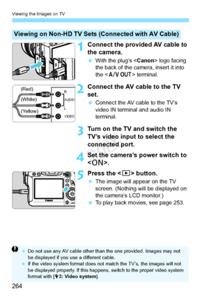 Page 264Viewing the Images on TV
264
1Connect the provided AV cable to 
the camera.
 With the plug’s < Canon> logo facing 
the back of the camera, insert it into 
the < q > terminal.
2Connect the AV cable to the TV 
set.
 Connect the AV cable to the TV’s 
video IN terminal and audio IN 
terminal.
3Turn on the TV and switch the 
TV’s video input to select the 
connected port.
4Set the camera’s power switch to 
.
5Press the < x> button.
XThe image will appear on the TV 
screen. (Nothing will be displayed on 
the...