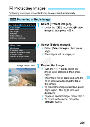 Page 265265
Protecting an image prevents it from being erased accidentally.
1Select [Protect images].
 Under the [ 31] tab, select [Protect 
images ], then press < 0>.
2Select [Select images].
  Select [Select images ], then press 
< 0 >.
XThe images will be displayed.
3Protect the image.
  Turn the < 5> dial to select the 
image to be protected, then press 
< 0 >.
XThe image will be protected, and the 
 icon will appear at the top of 
the screen.
  To cancel the image protection, press 
 again. The < K> icon...