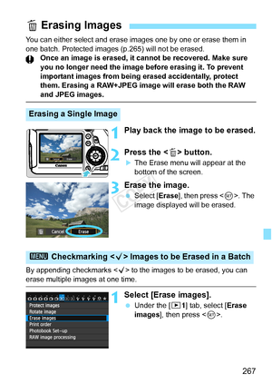 Page 267267
You can either select and erase images one by one or erase them in 
one batch. Protected images (p.265) will not be erased. Once an image is erased, it cann ot be recovered. Make sure 
you no longer need the image before erasing it. To prevent 
important images from being erased accidentally, protect 
them. Erasing a RAW+JPEG image will erase both the RAW 
and JPEG images.
1Play back the image to be erased.
2Press the < L> button.
XThe Erase menu will appear at the 
bottom of the screen.
3Erase the...