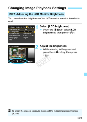 Page 269269
You can adjust the brightness of the LCD monitor to make it easier to read.
1Select [LCD brightness].
 Under the [ 52] tab, select [ LCD 
brightness ], then press < 0>.
2Adjust the brightness.
  While referring to the gray chart, 
press the < U> key, then press 
< 0 >.
Changing Image Playback Settings
3  Adjusting the LCD Monitor Brightness
To check the image’s exposure, lookin g at the histogram is recommended 
(p.240).
COPY  