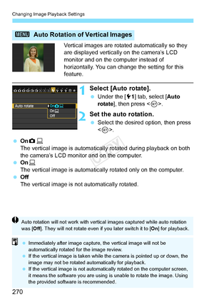 Page 270Changing Image Playback Settings
270
Vertical images are rotated automatically so they 
are displayed vertically on the camera’s LCD 
monitor and on the computer instead of 
horizontally. You can change the setting for this 
feature.
1Select [Auto rotate].
 Under the [ 51] tab, select [ Auto 
rotate], then press < 0>.
2Set the auto rotation.
  Select the desired option, then press 
.
  OnzD
The vertical image is automatically rotated during playback on both 
the camera’s LCD monitor and on the computer....