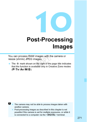 Page 271271
Post-ProcessingImages
You can process RAW images  with the camera or 
resize (shrink) JPEG images.
  The  M mark shown on the right of the page title indicates 
that the function is available only in Creative Zone modes 
( d /s /f /a/F).
  The camera may not be  able to process images taken with 
another camera.
  Post-processing images as described in this chapter is not 
possible if the camera is set for  multiple exposures, or while it 
is connected to a  computer via the < C> terminal.
COPY  