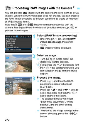 Page 272272
You can process 1 images with the camera and save them as JPEG 
images. While the RAW image itself  does not change, you can process 
the RAW image according to different  conditions to create any number 
of JPEG images from it.
Note that 41  and 61  images cannot be processed with the 
camera. Use Digital Photo Professional (provided software, p.392) to 
process those images.
1Select [RAW image processing].
  Under the [ 31] tab, select [RAW 
image processing ], then press 
< 0 >.
X1  images will be...