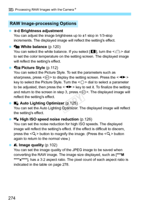 Page 274R Processing RAW Images with the CameraN
274
   Brightness adjustmentYou can adjust the image brightnes s up to ±1 stop in 1/3-stop 
increments. The displayed image wi ll reflect the setting’s effect.
  White balance (p.120)You can select the white balance. If you select [ P], turn the < 6> dial 
to set the color temperature on the  setting screen. The displayed image 
will reflect the setting’s effect.
   Picture Style  (p.112)You can select the Picture Style.  To set the parameters such as 
sharpness,...