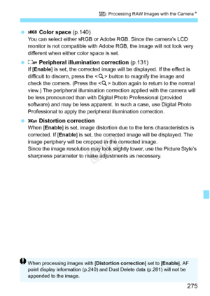 Page 275275
R Processing RAW Images with the Camera N
  Color space  (p.140)You can select either sRGB or Ad obe RGB. Since the camera’s LCD 
monitor is not compatible with Adobe  RGB, the image will not look very 
different when either color space is set.
   Peripheral illumination correction  (p.131)If [Enable ] is set, the corrected image will  be displayed. If the effect is 
difficult to discern, press the < u> button to magnify the image and 
check the corners. (Press the < u> button again to return to the...