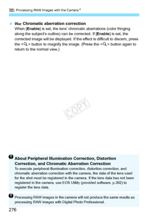 Page 276R Processing RAW Images with the CameraN
276
   Chromatic aberration correctionWhen [ Enable ] is set, the lens’ chromati c aberrations (color fringing 
along the subject’s outline) can be corrected. If [ Enable] is set, the 
corrected image will be displayed. If the effect is di fficult to discern, press 
the  button to magnify the image. (Press the < u> button again to 
return to the normal view.)
About Peripheral Illumination Correction, Distortion 
Correction, and Chromatic Aberration Correction
To...