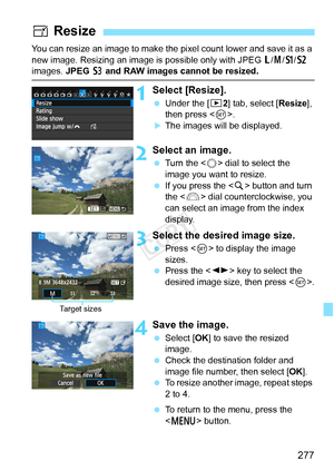 Page 277277
You can resize an image to make the pixel count lower and save it as a 
new image. Resizing an image is  possible only with JPEG 3/4 /a /b  
images. JPEG  c and RAW images cannot be resized.
1Select [Resize].
  Under the [ 32] tab, select [Resize ], 
then press < 0>.
XThe images will be displayed.
2Select an image.
  Turn the < 5> dial to select the 
image you want to resize.
  If you press the < u> button and turn 
the < 6> dial counterclockwise, you 
can select an image from the index 
display....