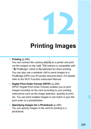 Page 285285
Printing Images
 Printing  (p.288)
You can connect the camera directly to a printer and print 
out the images on the card. The  camera is compatible with 
“ w PictBridge” which is the standard for direct printing.
You can also use a wireless LAN to send images to a 
PictBridge (DPS over IP) printe r and print them. For details, 
refer to the Wi-Fi Function Instruction Manual.
  Digital Print Order Format (DPOF)  (p.295)
DPOF (Digital Print Order Fo rmat) enables you to print 
images recorded on the...