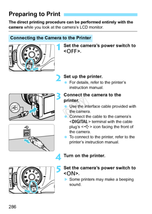 Page 286286
The direct printing procedure can be performed entirely with the 
camera while you look at t he camera’s LCD monitor.
1Set the camera’s power switch to 
.
2Set up the printer.
 For details, refer to the printer’s 
instruction manual.
3Connect the camera to the 
printer.
 Use the interface cable provided with 
the camera.
  Connect the cable to the camera’s 
 terminal with the cable 
plug’s < D> icon facing the front of 
the camera.
  To connect to the printer, refer to the 
printer’s instruction...