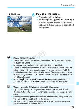 Page 287287
Preparing to Print
6Play back the image.
 Press the  button.XThe image will appear, and the < w> 
icon will appear on the upper left to 
indicate that the camera is connected 
to a printer.
wPictBridge
  Movies cannot be printed.
  The camera cannot be used  with printers compatible only with CP Direct 
or Bubble Jet Direct.
  Do not use any interface cable other than the  one provided.
  If there is a long beeping sound in st ep 5, it indicates a problem with the 
printer. Resolve the problem displa...