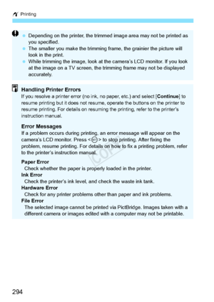 Page 294w Printing
294
 Depending on the printer,  the trimmed image area may not be printed as 
you specified.
  The smaller you make the trimming fr ame, the grainier the picture will 
look in the print.
  While trimming the image, look at th e camera’s LCD monitor. If you look 
at the image on a TV sc reen, the trimming frame may not be displayed 
accurately.
Handling Printer ErrorsIf you resolve a printer error (no in k, no paper, etc.) and select [Continue] to 
resume printing but it doe s not resume,...