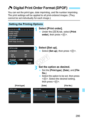 Page 295295
You can set the print type, date imprinting, and file number imprinting. 
The print settings will be applied to all print-ordered images. (They 
cannot be set individually for each image.)
1Select [Print order].
  Under the [ 31] tab, select [Print 
order], then press < 0>.
2Select [Set up].
  Select [Set up ], then press .
3Set the option as desired.
  Set the [Print type ], [Date ], and [ File 
No. ].
  Select the option to be set, then press 
. Select the desired setting, 
then press < 0>.
W...