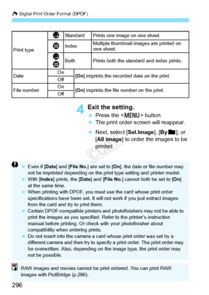 Page 296W Digital Print Order Format (DPOF)
296
4Exit the setting.
 Press the < M> button.
XThe print order screen will reappear.
  Next, select [Sel.Image], [ Byn ], or 
[All image] to order the images to be 
printed.
Print type
KStandard Prints one  image on one sheet.
LIndexMultiple thumbnail im
ages are printed on 
one sheet.
K
LBothPrints both the standard and index prints.
DateOn[ On ] imprints the recorded date on the print.Off
File numberOn[On ] imprints the file  number on the print.Off
 Even if [ Date]...