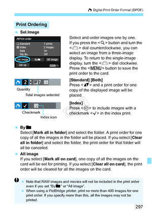 Page 297297
W Digital Print Order Format (DPOF)
 Sel.Image
Select and order images one by one.
If you press the  button and turn the 
< 6 > dial counterclockwise, you can 
select an image from a three-image 
display. To return to the single-image 
display, turn the < 6> dial clockwise.
Press the < M> button to save the 
print order to the card.
[Standard] [Both]
Press < V> and a print order for one 
copy of the displayed image will be 
placed.
[Index]
Press < 0> to include images with a 
checkmark  in the index...