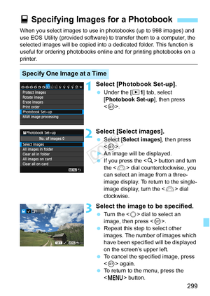 Page 299299
When you select images to use in photobooks (up to 998 images) and 
use EOS Utility (provided software) to transfer them to a computer, the 
selected images will be copied into a  dedicated folder. This function is 
useful for ordering photobooks online and for printing photobooks on a 
printer.
1Select [Photobook Set-up].
  Under the [ x1] tab, select 
[Photobook Set-up ], then press 
< 0 >.
2Select [Select images].
  Select [Select images ], then press 
< 0 >.
XAn image will be displayed.
  If you...