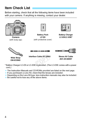 Page 44
Before starting, check that all the following items have been included 
with your camera. If anything is missing, contact your dealer.
* Battery Charger LC-E6 or LC-E6E is provided. (The LC-E6E comes with a power 
cord.)
  The Instruction Manuals and CD-ROMs p rovided are listed on the next page.
  If you purchased a Lens  Kit, check that the lenses are included.
  Depending on the Lens Kit type, lens instruction manuals may also be included.
  Be careful not to lose any of the above items.
Item Check...