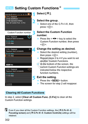 Page 302302
1Select [8].
2Select the group.
  Select one of the C.Fn I-III, then 
press < 0>.
3Select the Custom Function 
number.
  Press the < U> key to select the 
Custom Function number, then press 
< 0 >.
4Change the setting as desired.
  Select the desired setting (number), 
then press < 0>.
  Repeat steps 2 to 4 if you want to set 
another Custom Functions.
  At the bottom of the screen, the 
current Custom Function settings are 
indicated below the respective 
function numbers.
5Exit the setting.
 Press...