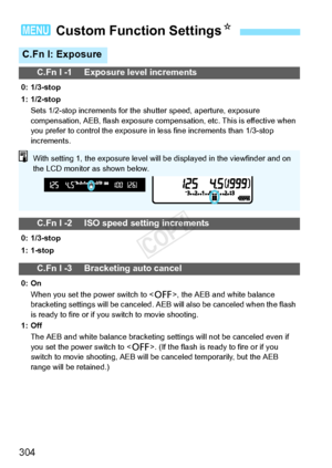 Page 304304
3 Custom Function Settings N
C.Fn I: Exposure
C.Fn I -1 Exposure level increments
0: 1/3-stop
1: 1/2-stop
Sets 1/2-stop increments for the  shutter speed, aperture, exposure 
compensation, AEB, flash expo sure compensation, etc. This is effective when 
you prefer to control the  exposure in less fine increments than 1/3-stop 
increments.
C.Fn I -2 ISO speed setting increments
0: 1/3-stop
1: 1-stop
C.Fn I -3 Bracketing auto cancel
0: On
When you set the power switch to < 2>, the AEB and white balance...