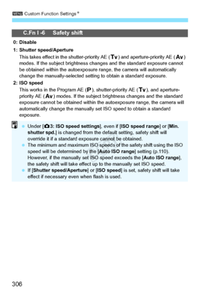 Page 3063 Custom Function Settings N
306
C.Fn I -6 Safety shift
0: Disable
1: Shutter speed/Aperture
This takes effect in th e shutter-priority AE ( s) and aperture-priority AE ( f) 
modes. If the subject brightness change s and the standard exposure cannot 
be obtained within the autoexposure range, the camera  will automatically 
change the manually-selected setting  to obtain a standard exposure.
2: ISO speed This works in t he Program AE ( d), shutter-priority AE ( s), and aperture-
priority AE ( f) modes....