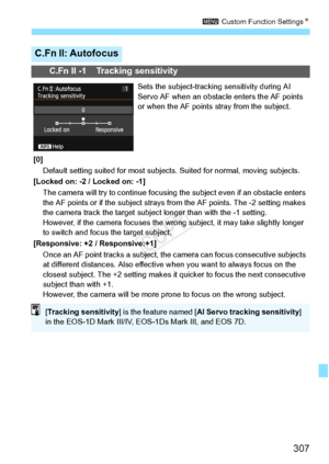 Page 307307
3 Custom Function Settings N
C.Fn II: Autofocus
C.Fn II -1 Tracking sensitivity
Sets the subject-tracking sensitivity during AI 
Servo AF when an obstacle enters the AF points 
or when the AF points stray from the subject.
[0] Default setting suited for most subjects . Suited for normal, moving subjects.
[Locked on: -2 / Locked on: -1]
The camera will try to contin ue focusing the subject even  if an obstacle enters 
the AF points or if the subject strays  from the AF points. The -2 setting makes...