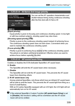 Page 309309
3 Custom Function Settings N
C.Fn II -4 AI Servo 2nd image priority
You can set the AF operation characteristics and 
shutter-release timing duri ng continuous shooting 
after the first shot with AI Servo AF.
[Equal priority] Equal priority is given to focusing and continuous sh ooting speed. In low light 
or with low-contrast subjects,  shooting speed may slow down.
[Shooting speed priority] ( )
Priority is given to the continuous shoo ting speed instead of achieving focus. 
The continuous shooting...