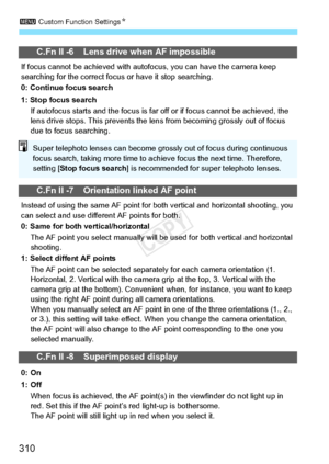 Page 3103 Custom Function Settings N
310
C.Fn II -6 Lens drive when AF impossible
If focus cannot be achieved  with autofocus, you can have the camera keep 
searching for the correct focu s or have it stop searching.
0: Continue focus search
1: Stop focus search If autofocus starts and the focus is far off or if focu s cannot be achieved, the 
lens drive stops. This pr events the lens from becom ing grossly out of focus 
due to focus searching.
C.Fn II -7 Orientation linked AF point
Instead of using the  same AF...
