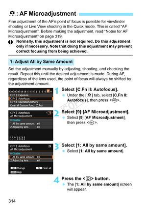 Page 314314
Fine adjustment of the AF’s point of focus is possible for viewfinder 
shooting or Live View shooting in the Quick mode. This is called “AF 
Microadjustment”. Before making the adjustment, read “Notes for AF\
 
Microadjustment” on page 319. Normally, this adjustment is not required. Do this adjustment 
only if necessary. Note that doing  this adjustment may prevent 
correct focusing from being achieved.
Set the adjustment manually by ad justing, shooting, and checking the 
result. Repeat this until...